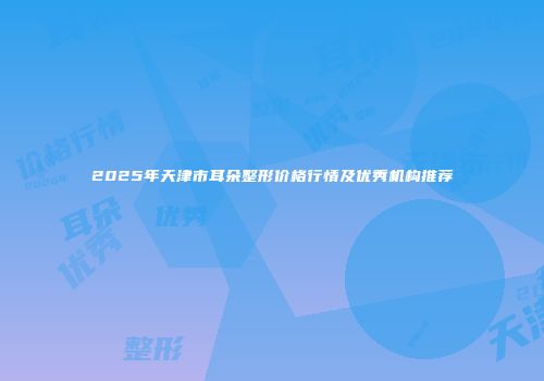 2025年天津市耳朵整形价格行情及优秀机构推荐