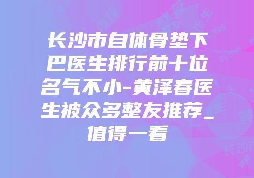 长沙市自体骨垫下巴医生排行前十位名气不小-黄泽春医生被众多整友推荐_值得一看