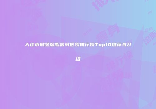 大连市射频溶脂瘦身医院排行榜Top10推荐与介绍