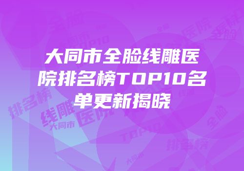 大同市全脸线雕医院排名榜TOP10名单更新揭晓