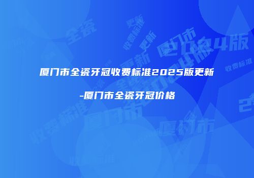 厦门市全瓷牙冠收费标准2025版更新-厦门市全瓷牙冠价格