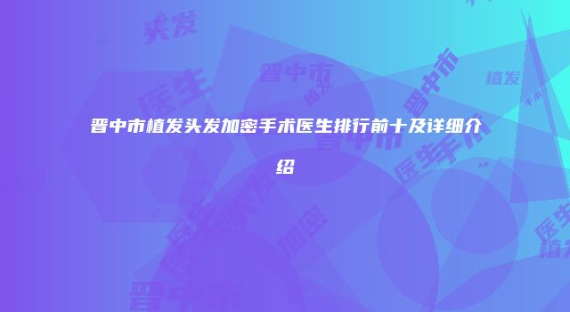 晋中市植发头发加密手术医生排行前十及详细介绍