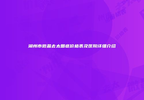 湖州市微晶去太田痣价格表及医院详细介绍