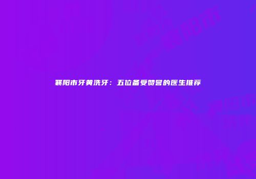 襄阳市牙黄洗牙：五位备受赞誉的医生推荐