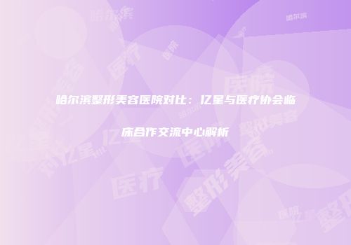 哈尔滨整形美容医院对比：亿星与医疗协会临床合作交流中心解析