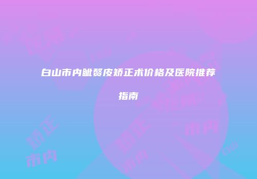 白山市内眦赘皮矫正术价格及医院推荐指南