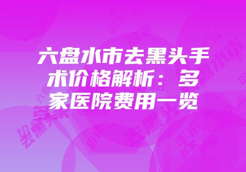 六盘水市去黑头手术价格解析：多家医院费用一览