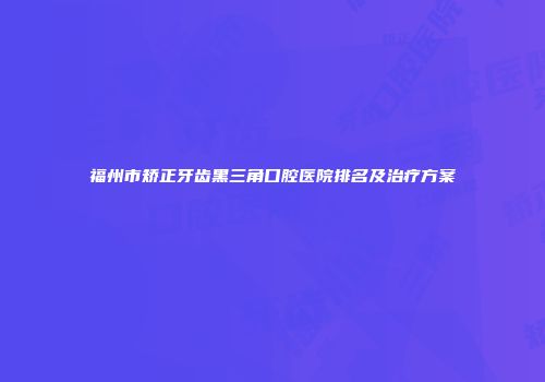 福州市矫正牙齿黑三角口腔医院排名及治疗方案