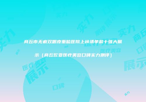 商丘市无痕双眼皮重睑医院上榜清单前十强大展示（商丘欧亚医疗美容口碑实力测评）