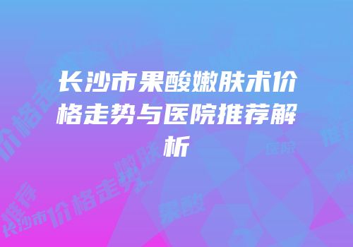 长沙市果酸嫩肤术价格走势与医院推荐解析