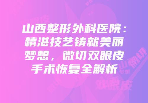 山西整形外科医院：精湛技艺铸就美丽梦想，微切双眼皮手术恢复全解析