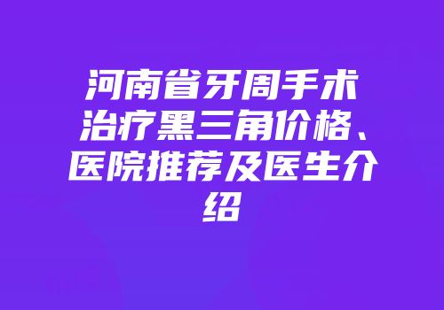 河南省牙周手术治疗黑三角价格、医院推荐及医生介绍