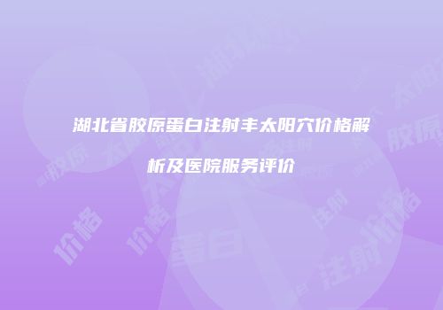 湖北省胶原蛋白注射丰太阳穴价格解析及医院服务评价
