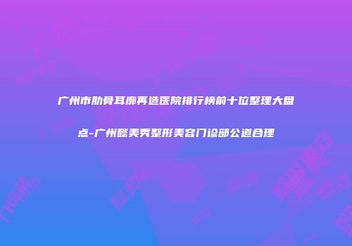 广州市肋骨耳廓再造医院排行榜前十位整理大盘点-广州懿美秀整形美容门诊部公道合理