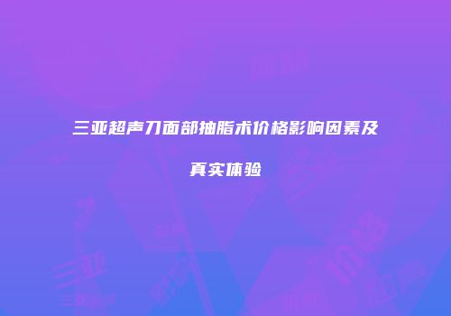 三亚超声刀面部抽脂术价格影响因素及真实体验