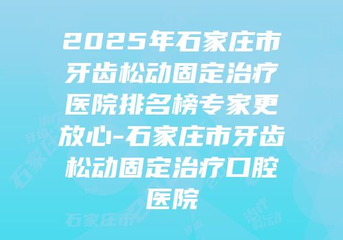 2025年石家庄市牙齿松动固定治疗医院排名榜专家更放心-石家庄市牙齿松动固定治疗口腔医院