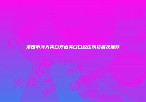 莆田市冷光美白牙齿美白口腔医院排名及推荐