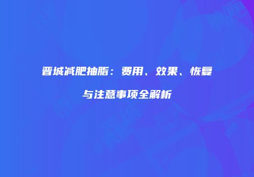 晋城减肥抽脂：费用、效果、恢复与注意事项全解析