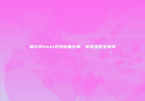 哈尔滨emax牙齿贴面价格、医院及医生推荐