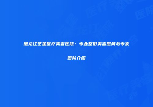 黑龙江艺星医疗美容医院：专业整形美容服务与专家团队介绍