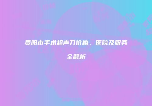 贵阳市手术超声刀价格、医院及服务全解析