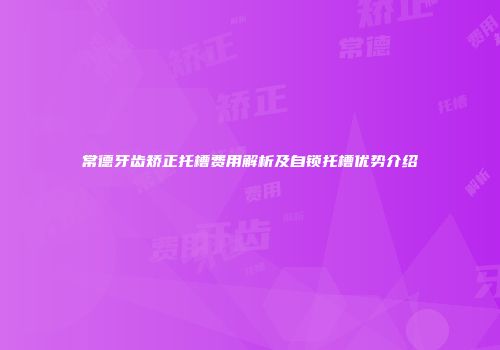 常德牙齿矫正托槽费用解析及自锁托槽优势介绍
