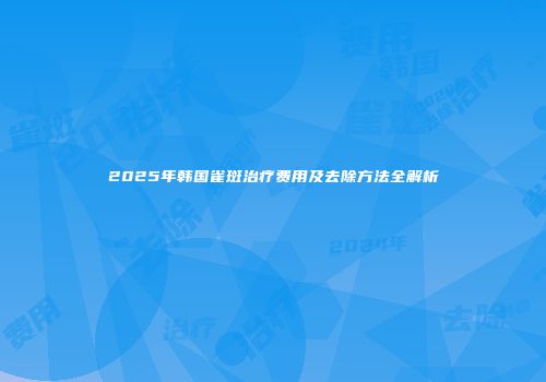 2025年韩国雀斑治疗费用及去除方法全解析
