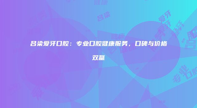吕梁爱牙口腔：专业口腔健康服务，口碑与价格双赢