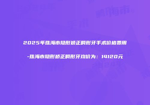 2025年珠海市隐形矫正畸形牙手术价格费用-珠海市隐形矫正畸形牙均价为：14120元