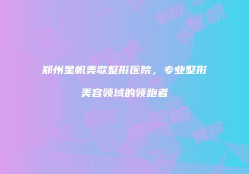 郑州星帜美歌整形医院，专业整形美容领域的领跑者