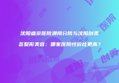 沈阳盛京医院滑翔分院与沈阳创美荟整形美容：哪家医院性价比更高？