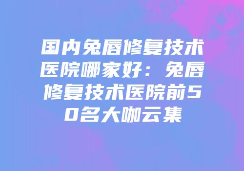 国内兔唇修复技术医院哪家好：兔唇修复技术医院前50名大咖云集