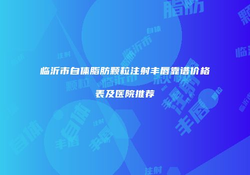临沂市自体脂肪颗粒注射丰唇靠谱价格表及医院推荐