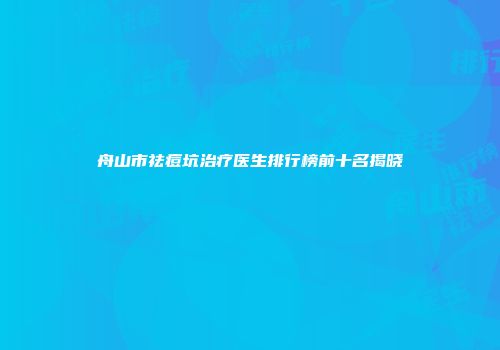 舟山市祛痘坑治疗医生排行榜前十名揭晓