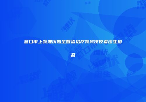 营口市上颌埋伏阻生智齿治疗领域佼佼者医生排名