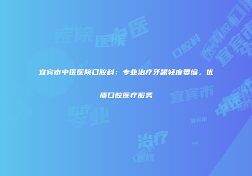 宜宾市中医医院口腔科：专业治疗牙龈轻度萎缩，优质口腔医疗服务