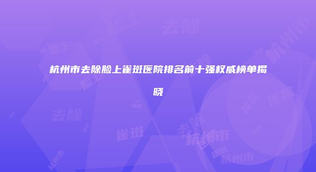 杭州市去除脸上雀斑医院排名前十强权威榜单揭晓