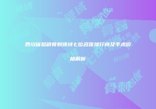 四川省脸颧骨刺领域七位名医排行榜及手术价格解析