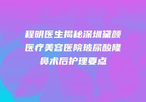 程明医生揭秘深圳黛颜医疗美容医院玻尿酸隆鼻术后护理要点