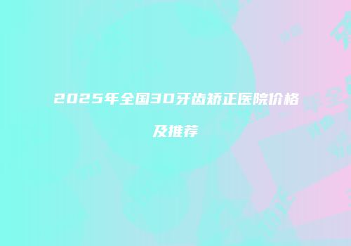 2025年全国3D牙齿矫正医院价格及推荐