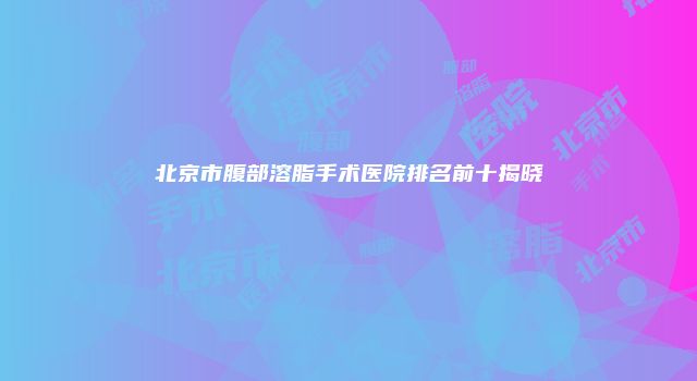 北京市腹部溶脂手术医院排名前十揭晓