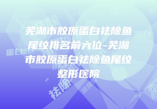 芜湖市胶原蛋白祛除鱼尾纹排名前六位-芜湖市胶原蛋白祛除鱼尾纹整形医院