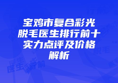 宝鸡市复合彩光脱毛医生排行前十实力点评及价格解析