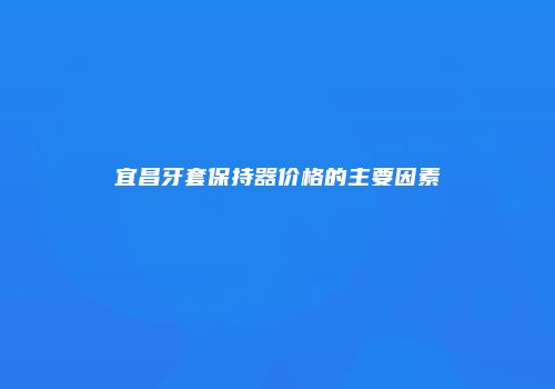 宜昌牙套保持器价格的主要因素
