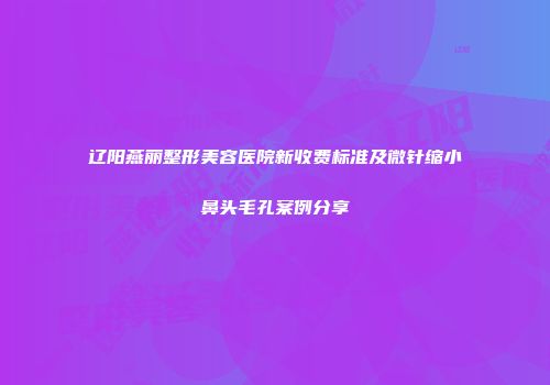 辽阳燕丽整形美容医院新收费标准及微针缩小鼻头毛孔案例分享