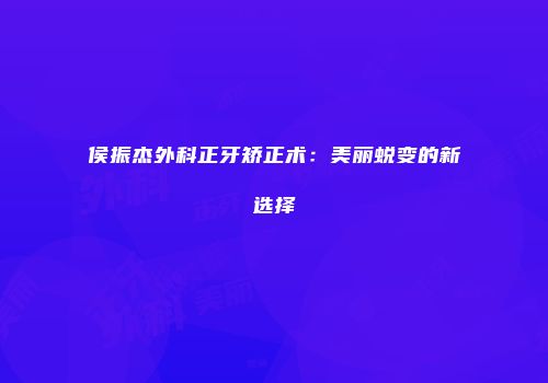 侯振杰外科正牙矫正术：美丽蜕变的新选择