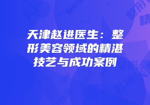 天津赵进医生：整形美容领域的精湛技艺与成功案例