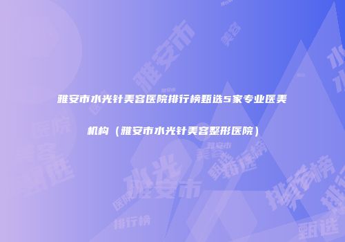 雅安市水光针美容医院排行榜甄选5家专业医美机构（雅安市水光针美容整形医院）