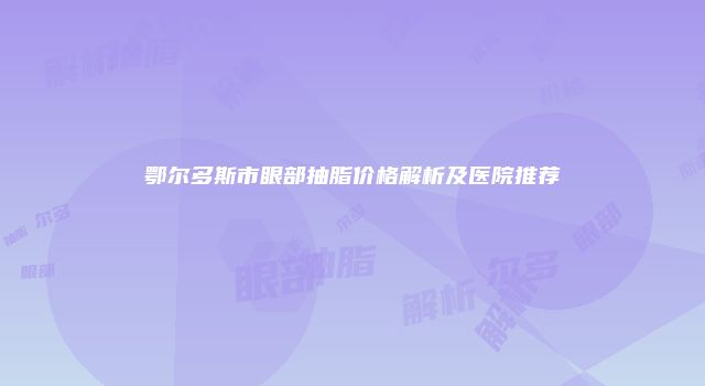 鄂尔多斯市眼部抽脂价格解析及医院推荐
