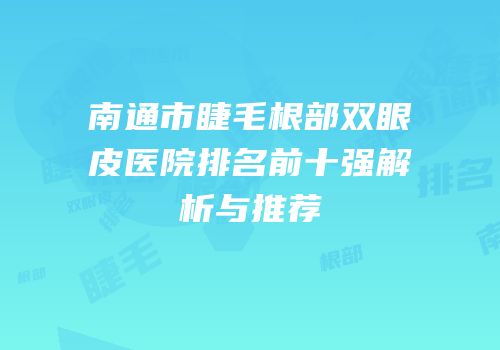 南通市睫毛根部双眼皮医院排名前十强解析与推荐